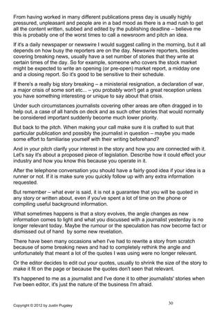 From having worked in many different publications press day is usually highly
pressured, unpleasant and people are in a bad mood as there is a mad rush to get
all the content written, subbed and edited by the publishing deadline – believe me
this is probably one of the worst times to call a newsroom and pitch an idea.
If it's a daily newspaper or newswire I would suggest calling in the morning, but it all
depends on how busy the reporters are on the day. Newswire reporters, besides
covering breaking news, usually have a set number of stories that they write at
certain times of the day. So for example, someone who covers the stock market
might be expected to write an opening (or pre-open) market report, a midday one
and a closing report. So it's good to be sensitive to their schedule.
If there's a really big story breaking – a ministerial resignation, a declaration of war,
a major crisis of some sort etc... – you probably won't get a great reception unless
you have something interesting or unique to say about that crisis.
Under such circumstances journalists covering other areas are often dragged in to
help out, a case of all hands on deck and as such other stories that would normally
be considered important suddenly become much lower priority.
But back to the pitch. When making your call make sure it is crafted to suit that
particular publication and possibly the journalist in question – maybe you made
some effort to familiarise yourself with their writing beforehand?
And in your pitch clarify your interest in the story and how you are connected with it.
Let's say it's about a proposed piece of legislation. Describe how it could effect your
industry and how you know this because you operate in it.
After the telephone conversation you should have a fairly good idea if your idea is a
runner or not. If it is make sure you quickly follow up with any extra information
requested.
But remember – what ever is said, it is not a guarantee that you will be quoted in
any story or written about, even if you've spent a lot of time on the phone or
compiling useful background information.
What sometimes happens is that a story evolves, the angle changes as new
information comes to light and what you discussed with a journalist yesterday is no
longer relevant today. Maybe the rumour or the speculation has now become fact or
dismissed out of hand by some new revelation.
There have been many occasions when I've had to rewrite a story from scratch
because of some breaking news and had to completely rethink the angle and
unfortunately that meant a lot of the quotes I was using were no longer relevant.
Or the editor decides to edit out your quotes, usually to shrink the size of the story to
make it fit on the page or because the quotes don't seen that relevant.
It's happened to me as a journalist and I've done it to other journalists' stories when
I've been editor, it's just the nature of the business I'm afraid.


Copyright © 2012 by Justin Pugsley
                                                                        30
 