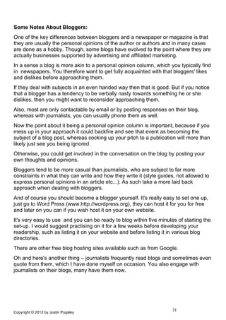 Some Notes About Bloggers:
One of the key differences between bloggers and a newspaper or magazine is that
they are usually the personal opinions of the author or authors and in many cases
are done as a hobby. Though, some blogs have evolved to the point where they are
actually businesses supported by advertising and affiliated marketing.
In a sense a blog is more akin to a personal opinion column, which you typically find
in newspapers. You therefore want to get fully acquainted with that bloggers' likes
and dislikes before approaching them.
If they deal with subjects in an even handed way then that is good. But if you notice
that a blogger has a tendency to be verbally nasty towards something he or she
dislikes, then you might want to reconsider approaching them.
Also, most are only contactable by email or by posting responses on their blog,
whereas with journalists, you can usually phone them as well.
Now the point about it being a personal opinion column is important, because if you
mess up in your approach it could backfire and see that event as becoming the
subject of a blog post, whereas cocking up your pitch to a publication will more than
likely just see you being ignored.
Otherwise, you could get involved in the conversation on the blog by posting your
own thoughts and opinions.
Bloggers tend to be more casual than journalists, who are subject to far more
constraints in what they can write and how they write it (style guides, not allowed to
express personal opinions in an article etc...). As such take a more laid back
approach when dealing with bloggers.
And of course you should become a blogger yourself. It's really easy to set one up,
just go to Word Press (www.http://wordpress.org), they can host it for you for free
and later on you can if you wish host it on your own website.
It's very easy to use and you can be ready to blog within five minutes of starting the
set-up. I would suggest practising on it for a few weeks before developing your
readership, such as listing it on your website and before listing it in various blog
directories.
There are other free blog hosting sites available such as from Google.
Oh and here's another thing – journalists frequently read blogs and sometimes even
quote from them, which I have done myself on occasion. You also engage with
journalists on their blogs, many have them now.




Copyright © 2012 by Justin Pugsley
                                                                     31
 