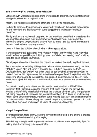 The Interview (And Dealing With Misquotes)
Let's deal with what must be one of the worst dreads of anyone who is interviewed:
Being misquoted and it happens a lot.
Mostly, this happens as a genuine error and is not done maliciously.
So how to minimise this occurring to you? Partly this lies in the overall preparation
for the interview and I will weave in some suggestions to answer the above
question.
Firstly, make sure you're well prepared for the interview, consider the questions that
you might be asked and think about how you'd answer them, think about the
interesting angles, do you have a unique point to make? Do you have the data and
facts at hand to back your arguments?
Look at it from the point of view of what makes a good story:
It should answer six questions: Who? What? Where? Why? When? and How? It's
what the famous poet Rudyard Kipling called his “six honest serving men” and they
form the basis of good journalism.
Good preparation also minimises the chance for awkwardness during the interview.
For a journalist it's irritating to be greeted with answers to questions along the lines
of “I don't know”, “I'm not sure”, “I think it's this, but don't quote me on that” etc...
Obviously if you don't know, you don't know so don't make it up (you may want to
make it clear at the beginning of the interview where your field of expertise lies). But
those kind of answers do suggest that the person being interviewed doesn’t really
know the subject that well and it does devalue them as a contact and as someone to
quote.
But back to dealing with misquotes. Secondly, don't speak at a 100MPH i.e.
incredibly fast. That is a recipe for ensuring that much of what you say will be
wasted and definitely massively increases the chances of either being misquoted or
not being quoted at all, because the journalist simply couldn't keep up while taking
notes, some do use recorders, but most don't. Having dealt with this situation myself
on many occasions I have simply not quoted the person, because I prefer not to risk
misquoting them and end up with all kinds of problems afterwards.


Keep It Simple Slow
So instead speak more slowly, give the guy on the other end of the phone a chance
to actually write down what you're saying.
Thirdly keep it simple and I appreciate that can be difficult to do, especially if you're
talking about something quite complicated.



Copyright © 2012 by Justin Pugsley
                                                                        32
 