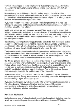 Think about analogies or some simple way of illustrating your point. A lot will also
depend on the technical proficiency of the journalist you're talking with. If it's an
experienced
reporter from a trade publication you may go into much more detail and feel
confident you'd be better understood than if you're talking to maybe a 'general news'
journalist who has never covered your topic of interest before, but is having to do so
because it's suddenly the story of the moment.
If you want you can even follow up with an email along the lines of: “it was nice
talking with you earlier and here are some quotes from our conversation, which you
might find useful for your article.”
And if after all that you are misquoted anyway? Then ask yourself is it really that
serious? If not then I'd be inclined to let it go. However, if you did say something that
you regretted and was quoted on, then I'm afraid that is your fault and your options
for redress are extremely limited and it may come down to goodwill only for you to
get your quote changed.
It's extremely annoying after having published a story to be then challenged by the
person you interviewed over quotes that he or she definitely made. Under those
conditions an editor will almost certainly not issue a correction and if they have any
backbone will stand firmly behind the reporter who wrote the story.
The problem here is that editors hate issuing corrections and journalists can get into
trouble with the editor and potentially the editor with the publisher as well. So issuing
a public correction is a source of embarrassment to the editorial department as it
implies sloppiness and a lack of care over facts and details.
But if it is a genuine misquote and is serious and puts you in a very bad light then
phone the journalist who wrote the story explaining clearly your grievance and follow
that up with an email. Again, keep it polite and as unemotive as possible as after all
you do want to build up a good relationship with that publication and you will
probably want to talk with them again in the future. And at this point you do need
their cooperation to rectify the problem, even if they caused it.
Alternatives to issuing a correction, could involve simply re-running the story with
the correct quote or issuing a clarification or in extremely rare cases running another
story or running it again without your quote.
If you're not getting any joy with the reporter who wrote the piece then escalate it to
the editor. Beyond that you're getting into legal territory and it becomes
confrontational and expensive and will ruin, probably for years to come, any
potential relationship with that publication.


Parachute Journalism
A classic recent case of misunderstanding and misinformation is that of rare earths,
which have rocketed in price, because China, which supplies over 95% of the

                                                                       33
Copyright © 2012 by Justin Pugsley
 