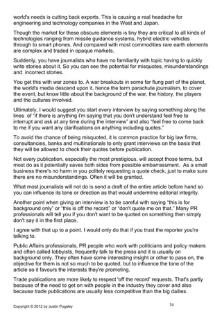 world's needs is cutting back exports. This is causing a real headache for
engineering and technology companies in the West and Japan.
Though the market for these obscure elements is tiny they are critical to all kinds of
technologies ranging from missile guidance systems, hybrid electric vehicles
through to smart phones. And compared with most commodities rare earth elements
are complex and traded in opaque markets.
Suddenly, you have journalists who have no familiarity with topic having to quickly
write stories about it. So you can see the potential for misquotes, misunderstandings
and incorrect stories.
You get this with war zones to. A war breakouts in some far flung part of the planet,
the world's media descend upon it, hence the term parachute journalism, to cover
the event, but know little about the background of the war, the history, the players
and the cultures involved.
Ultimately, I would suggest you start every interview by saying something along the
lines of “if there is anything I'm saying that you don't understand feel free to
interrupt and ask at any time during the interview” and also “feel free to come back
to me if you want any clarifications on anything including quotes.”
To avoid the chance of being misquoted, it is common practice for big law firms,
consultancies, banks and multinationals to only grant interviews on the basis that
they will be allowed to check their quotes before publication.
Not every publication, especially the most prestigious, will accept those terms, but
most do as it potentially saves both sides from possible embarrassment. As a small
business there's no harm in you politely requesting a quote check, just to make sure
there are no misunderstandings. Often it will be granted.
What most journalists will not do is send a draft of the entire article before hand so
you can influence its tone or direction as that would undermine editorial integrity.
Another point when giving an interview is to be careful with saying “this is for
background only” or “this is off the record” or “don't quote me on that.” Many PR
professionals will tell you if you don't want to be quoted on something then simply
don't say it in the first place.
I agree with that up to a point. I would only do that if you trust the reporter you're
talking to.
Public Affairs professionals, PR people who work with politicians and policy makers
and often called lobbyists, frequently talk to the press and it is usually on
background only. They often have some interesting insight or other to pass on, the
objective for them is not so much to be quoted, but to influence the tone of the
article so it favours the interests they're promoting.
Trade publications are more likely to respect 'off the record' requests. That's partly
because of the need to get on with people in the industry they cover and also
because trade publications are usually less competitive than the big dailies.

Copyright © 2012 by Justin Pugsley                                      34
 