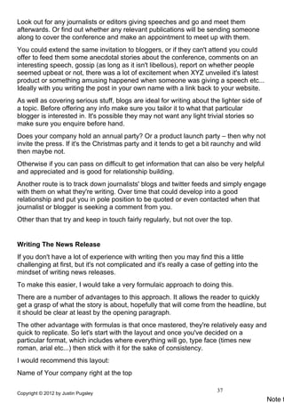 Look out for any journalists or editors giving speeches and go and meet them
afterwards. Or find out whether any relevant publications will be sending someone
along to cover the conference and make an appointment to meet up with them.
You could extend the same invitation to bloggers, or if they can't attend you could
offer to feed them some anecdotal stories about the conference, comments on an
interesting speech, gossip (as long as it isn't libellous), report on whether people
seemed upbeat or not, there was a lot of excitement when XYZ unveiled it's latest
product or something amusing happened when someone was giving a speech etc...
Ideally with you writing the post in your own name with a link back to your website.
As well as covering serious stuff, blogs are ideal for writing about the lighter side of
a topic. Before offering any info make sure you tailor it to what that particular
blogger is interested in. It's possible they may not want any light trivial stories so
make sure you enquire before hand.
Does your company hold an annual party? Or a product launch party – then why not
invite the press. If it's the Christmas party and it tends to get a bit raunchy and wild
then maybe not.
Otherwise if you can pass on difficult to get information that can also be very helpful
and appreciated and is good for relationship building.
Another route is to track down journalists' blogs and twitter feeds and simply engage
with them on what they're writing. Over time that could develop into a good
relationship and put you in pole position to be quoted or even contacted when that
journalist or blogger is seeking a comment from you.
Other than that try and keep in touch fairly regularly, but not over the top.


Writing The News Release
If you don't have a lot of experience with writing then you may find this a little
challenging at first, but it's not complicated and it's really a case of getting into the
mindset of writing news releases.
To make this easier, I would take a very formulaic approach to doing this.
There are a number of advantages to this approach. It allows the reader to quickly
get a grasp of what the story is about, hopefully that will come from the headline, but
it should be clear at least by the opening paragraph.
The other advantage with formulas is that once mastered, they're relatively easy and
quick to replicate. So let's start with the layout and once you've decided on a
particular format, which includes where everything will go, type face (times new
roman, arial etc...) then stick with it for the sake of consistency.
I would recommend this layout:
Name of Your company right at the top

Copyright © 2012 by Justin Pugsley
                                                                         37
                                                                                            Note t
 