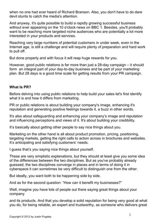 when no one had ever heard of Richard Branson. Also, you don't have to do dare
devil stunts to catch the media's attention.
And anyway, it's quite possible to build a rapidly growing successful business
without ever appearing on the 10 o'clock news on BBC 1. Besides, you'll probably
want to be reaching more targeted niche audiences who are potentially a lot more
interested in your products and services.
Reaching very large numbers of potential customers in under week, even in the
Internet age, is still a challenge and will require plenty of preparation and hard work
to pull off.
But done properly and with focus it will reap huge rewards for you.
However, good public relations is far more than just a 28-day campaign – it should
form an integral part of your day-to-day business and be part of your marketing
plan. But 28 days is a good time scale for getting results from your PR campaign.


What Is PR?
Before delving into using public relations to help build your sales let's first identify
what it is and how it differs from marketing.
PR or public relations is about building your company's image, enhancing it's
reputation and generating positive feelings towards it, a buzz in other words.
It's also about safeguarding and enhancing your company’s image and reputation
and influencing perceptions and views of it. It's about building your credibility.
It’s basically about getting other people to say nice things about you.
Marketing on the other hand is all about product promotion, pricing, positioning,
targeting markets, getting the right calls to action across in brochures and websites.
It’s anticipating and satisfying customers’ needs.
I guess that’s you saying nice things about yourself.
These are very simplistic explanations, but they should at least give you some idea
of the differences between the two disciplines. But as you've probably already
guessed, the two disciplines converge in places and in terms of doing it in
cyberspace it can sometimes be very difficult to distinguish one from the other.
But ideally, you want both to be happening side by side.
And as for the second question: “How can it benefit my businesses?”
Well, imagine you have lots of people out there saying great things about your
company
and its products. And that you develop a solid reputation for being very good at what
you do, for being reliable, an expert and trustworthy, as someone who delivers great

                                                                               2
Copyright © 2012 by Justin Pugsley
 