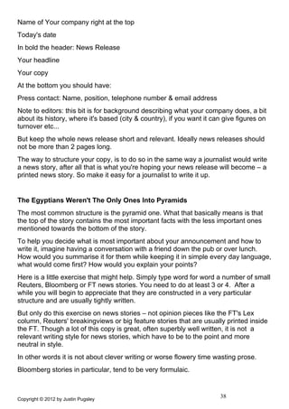 Name of Your company right at the top
Today's date
In bold the header: News Release
Your headline
Your copy
At the bottom you should have:
Press contact: Name, position, telephone number & email address
Note to editors: this bit is for background describing what your company does, a bit
about its history, where it's based (city & country), if you want it can give figures on
turnover etc...
But keep the whole news release short and relevant. Ideally news releases should
not be more than 2 pages long.
The way to structure your copy, is to do so in the same way a journalist would write
a news story, after all that is what you're hoping your news release will become – a
printed news story. So make it easy for a journalist to write it up.


The Egyptians Weren't The Only Ones Into Pyramids
The most common structure is the pyramid one. What that basically means is that
the top of the story contains the most important facts with the less important ones
mentioned towards the bottom of the story.
To help you decide what is most important about your announcement and how to
write it, imagine having a conversation with a friend down the pub or over lunch.
How would you summarise it for them while keeping it in simple every day language,
what would come first? How would you explain your points?
Here is a little exercise that might help. Simply type word for word a number of small
Reuters, Bloomberg or FT news stories. You need to do at least 3 or 4. After a
while you will begin to appreciate that they are constructed in a very particular
structure and are usually tightly written.
But only do this exercise on news stories – not opinion pieces like the FT's Lex
column, Reuters' breakingviews or big feature stories that are usually printed inside
the FT. Though a lot of this copy is great, often superbly well written, it is not a
relevant writing style for news stories, which have to be to the point and more
neutral in style.
In other words it is not about clever writing or worse flowery time wasting prose.
Bloomberg stories in particular, tend to be very formulaic.



Copyright © 2012 by Justin Pugsley
                                                                       38
 