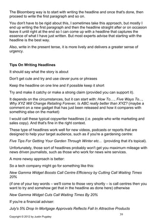 The Bloomberg way is to start with writing the headline and once that's done, then
proceed to write the first paragraph and so on.
You don't have to be rigid about this, I sometimes take this approach, but mostly I
end up writing the first paragraph and then the headline straight after or on occasion
leave it until right at the end so I can come up with a headline that captures the
essence of what I have just written. But most experts advise that starting with the
headline is the best way.
Also, write in the present tense, it is more lively and delivers a greater sense of
urgency.


Tips On Writing Headlines
It should say what the story is about
Don't get cute and try and use clever puns or phrases
Keep the headline on one line and if possible keep it short
Try and make it catchy or make a strong claim (provided you can support it).
It depends on the circumstances, but it can start with: How To...., Five Ways To...,
Why XYZ Will Change Retailing Forever, Is ABC really better than XYZ? (maybe a
comment on a new gadget that has just been released and how it compares with
something else on the market)
I would call these typical copywriter headlines (i.e. people who write marketing and
sales copy). And that's fine in the right context.
These type of headlines work well for new videos, podcasts or reports that are
designed to help your target audience, such as if you're a gardening centre:
Five Tips For Getting Your Garden Through Winter etc... (providing that it's topical).
Unfortunately, those sort of headlines probably won't get you maximum mileage with
news driven journalists, such as those who work for news wire services.
A more newsy approach is better:
So a tech company might go for something like this:
New Gamma Widget Boosts Call Centre Efficiency by Cutting Call Waiting Times
20%
(if one of your key words – we'll come to those very shortly – is call centres then you
want to try and somehow get that in the headline as done here) otherwise
New Gamma Widget Cuts Call Waiting Times By 20%
If you're a financial adviser:
July's 5% Drop In Mortgage Approvals Reflects Fall In Attractive Products
                                                                       39
Copyright © 2012 by Justin Pugsley
 