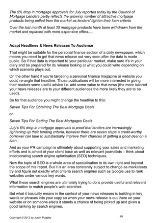 The 5% drop in mortgage approvals for July reported today by the Council of
Mortgage Lenders partly reflects the growing number of attractive mortgage
products being pulled from the market as lenders' tighten their loan criteria
Over the last month at least 30 mortgage products have been withdrawn from the
market and replaced with more expensive offers.....


Adapt Headlines & News Releases To Audience
That might be suitable for the personal finance section of a daily newspaper, which
means you need to get that news release out very soon after the data is made
public. So if that data is important to your particular market, make sure it's in your
diary and be prepared for its release looking at what you could write depending on
which scenario plays out.
On the other hand if you're targeting a personal finance magazine or website you
could re-angle that headline. Those publications will be more interested in giving
their readers some useful advice i.e. add some value to that news (the more tailored
your news releases are to your different audiences the more likely they are to be
used).
So for that audience you might change the headline to this:
Seven Tips For Obtaining The Best Mortgage Deals
or
Seven Tips For Getting The Best Mortgages Deals
July's 5% drop in mortgage approvals is proof that lenders are increasingly
tightening up their lending criteria, however there are seven steps a credit-worthy
borrower can take to substantially improve their chances of getting a good deal on a
loan.
And as your PR campaign is ultimately about supporting your sales and marketing
efforts and is aimed at your client base as well as relevant journalists – think about
incorporating search engine optimisation (SEO) techniques.
Now the topic of SEO is a whole area of specialisation in its own right and beyond
the scope of this report. But it is an area constantly subject to change as marketeers
try and figure out exactly what criteria search engines such as Google use to rank
websites under various key words.
What these search engines are ultimately trying to do is provide useful and relevant
information to match people's web searches
But what it basically means in the context of your news releases is building in key
words or phrases into your copy so when your news release is out there on your
website or on someone else's it stands a chance of being picked up and given a
good ranking by search engines.

Copyright © 2012 by Justin Pugsley                                    40
 