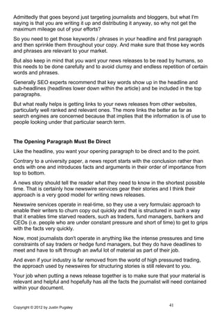 Admittedly that goes beyond just targeting journalists and bloggers, but what I'm
saying is that you are writing it up and distributing it anyway, so why not get the
maximum mileage out of your efforts?
So you need to get those keywords / phrases in your headline and first paragraph
and then sprinkle them throughout your copy. And make sure that those key words
and phrases are relevant to your market.
But also keep in mind that you want your news releases to be read by humans, so
this needs to be done carefully and to avoid clumsy and endless repetition of certain
words and phrases.
Generally SEO experts recommend that key words show up in the headline and
sub-headlines (headlines lower down within the article) and be included in the top
paragraphs.
But what really helps is getting links to your news releases from other websites,
particularly well ranked and relevant ones. The more links the better as far as
search engines are concerned because that implies that the information is of use to
people looking under that particular search term.


The Opening Paragraph Must Be Direct
Like the headline, you want your opening paragraph to be direct and to the point.
Contrary to a university paper, a news report starts with the conclusion rather than
ends with one and introduces facts and arguments in their order of importance from
top to bottom.
A news story should tell the reader what they need to know in the shortest possible
time. That is certainly how newswire services gear their stories and I think their
approach is a very good model for writing news releases.
Newswire services operate in real-time, so they use a very formulaic approach to
enable their writers to churn copy out quickly and that is structured in such a way
that it enables time starved readers, such as traders, fund managers, bankers and
CEOs (i.e. people who are under constant pressure and short of time) to get to grips
with the facts very quickly.
Now, most journalists don't operate in anything like the intense pressures and time
constraints of say traders or hedge fund managers, but they do have deadlines to
meet and have to sift through an awful lot of material as part of their job.
And even if your industry is far removed from the world of high pressured trading,
the approach used by newswires for structuring stories is still relevant to you.
Your job when putting a news release together is to make sure that your material is
relevant and helpful and hopefully has all the facts the journalist will need contained
within your document.


Copyright © 2012 by Justin Pugsley
                                                                      41
 