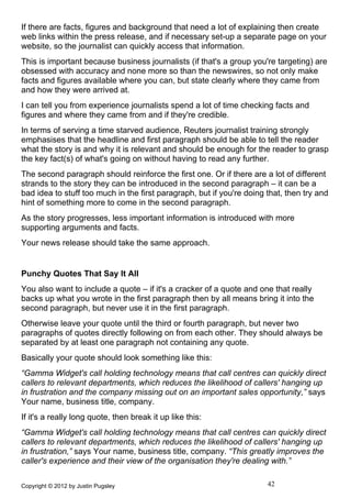 If there are facts, figures and background that need a lot of explaining then create
web links within the press release, and if necessary set-up a separate page on your
website, so the journalist can quickly access that information.
This is important because business journalists (if that's a group you're targeting) are
obsessed with accuracy and none more so than the newswires, so not only make
facts and figures available where you can, but state clearly where they came from
and how they were arrived at.
I can tell you from experience journalists spend a lot of time checking facts and
figures and where they came from and if they're credible.
In terms of serving a time starved audience, Reuters journalist training strongly
emphasises that the headline and first paragraph should be able to tell the reader
what the story is and why it is relevant and should be enough for the reader to grasp
the key fact(s) of what's going on without having to read any further.
The second paragraph should reinforce the first one. Or if there are a lot of different
strands to the story they can be introduced in the second paragraph – it can be a
bad idea to stuff too much in the first paragraph, but if you're doing that, then try and
hint of something more to come in the second paragraph.
As the story progresses, less important information is introduced with more
supporting arguments and facts.
Your news release should take the same approach.


Punchy Quotes That Say It All
You also want to include a quote – if it's a cracker of a quote and one that really
backs up what you wrote in the first paragraph then by all means bring it into the
second paragraph, but never use it in the first paragraph.
Otherwise leave your quote until the third or fourth paragraph, but never two
paragraphs of quotes directly following on from each other. They should always be
separated by at least one paragraph not containing any quote.
Basically your quote should look something like this:
“Gamma Widget's call holding technology means that call centres can quickly direct
callers to relevant departments, which reduces the likelihood of callers' hanging up
in frustration and the company missing out on an important sales opportunity,” says
Your name, business title, company.
If it's a really long quote, then break it up like this:
“Gamma Widget's call holding technology means that call centres can quickly direct
callers to relevant departments, which reduces the likelihood of callers' hanging up
in frustration,” says Your name, business title, company. “This greatly improves the
caller's experience and their view of the organisation they're dealing with.”

Copyright © 2012 by Justin Pugsley                                     42
 