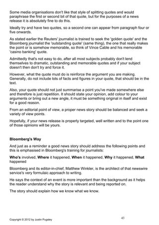 Some media organisations don't like that style of splitting quotes and would
paraphrase the first or second bit of that quote, but for the purposes of a news
release it is absolutely fine to do this.
Ideally try and have two quotes, so a second one can appear from paragraph four or
five onwards.
As stated earlier the Reuters' journalist is trained to seek the 'golden quote' and the
Bloomberg journalist the 'outstanding quote' (same thing), the one that really makes
the point or is somehow memorable, so think of Vince Cable and his memorable
'casino banking' quote.
Admittedly that's not easy to do, after all most subjects probably don't lend
themselves to dramatic, outstanding and memorable quotes and if your subject
doesn't then don't try and force it.
However, what the quote must do is reinforce the argument you are making.
Generally, do not include lots of facts and figures in your quote, that should be in the
text.
Also, your quote should not just summarise a point you've made somewhere else
and therefore is just repetition. It should state your opinion, add colour to your
arguments or bring out a new angle, it must be something original in itself and exist
for a good reason.
From an editorial point of view, a proper news story should be balanced and seek a
variety of view points.
Hopefully, if your news release is properly targeted, well written and to the point one
of those opinions will be yours.


Bloomberg's Way
And just as a reminder a good news story should address the following points and
this is emphasised in Bloomberg's training for journalists:
Who's involved, Where it happened, When it happened, Why it happened, What
happened
Bloomberg and its editor-in-chief, Matthew Winkler, is the architect of that newswire
service's very formulaic approach to writing.
He says the context of an event is more important than the background as it helps
the reader understand why the story is relevant and being reported on.
The story should explain how we know what we know.




Copyright © 2012 by Justin Pugsley
                                                                      43
 