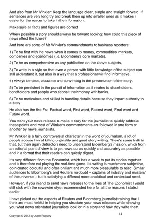 And also from Mr Winkler: Keep the language clear, simple and straight forward. If
sentences are very long try and break them up into smaller ones as it makes it
easier for the reader to take in the information.
Make sure all facts and figures are correct
Where possible a story should always be forward looking: how could this piece of
news effect the future?
And here are some of Mr Winkler's commandments to business reporters:
1) To be first with the news when it comes to money, commodities, markets,
companies and economies (i.e. Bloomberg's core markets).
2) To be as comprehensive as any publication on the above subjects.
3) To write in a style so that even a person with little knowledge of the subject can
still understand it, but also in a way that a professional will find informative.
4) Always be clear, accurate and convincing in the presentation of the story.
5) To be persistent in the pursuit of information as it relates to shareholders,
bondholders and people who deposit their money with banks.
6) To be meticulous and skilled in handling details because they impart authority to
a story
He also has the five Fs: Factual word, First word, Fastest word, Final word and
Future word.
You want your news release to make it easy for the journalist to quickly address
these points and most of Winkler's commandments are followed in one form or
another by news journalists.
Mr Winkler is a fairly controversial character in the world of journalism, a lot of
people accuse him of killing originality and good story writing. There's some truth in
that, but then again detractors need to understand Bloomberg's mission, which from
an editorial point of view is to get news out as quickly and accurately as possible
and in a format that their readers can quickly digest.
It's very different from the Economist, which has a week to put its stories together
and is therefore not playing the real-time game. Its writing is much more subjective,
opinionated colourful and often brilliant and much more pleasurable to read. Similar
audiences to Bloomberg's and Reuters no doubt – captains of industry and masters'
of the universe – but is satisfying a different more analytical and contextual need.
However, if you intend to send news releases to the likes of The Economist I would
still stick with the newswire style recommended here for all the reasons I stated
earlier.
I have picked out the aspects of Reuters and Bloomberg journalist training that I
think are most helpful in helping you structure your news releases while showing
you what news orientated journalists look for in a story and how they write them.
                                                                       44
Copyright © 2012 by Justin Pugsley
 