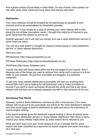 And a great number of journalists in other fields, I'm one of them, have spread out
into other parts of the media and have taken that training with them.


Distribution
Your news releases should be emailed as simultaneously as possible to your
contacts and be as personalised as reasonably possible.
For instance, it may simply be a case of sending your news release with a note
along the line of Dear (journalists name), I thought this might be of interest to you
given (what ever the reason is) and so on.
Another approach, but it will cost you money, is to use a news distribution service of
which there are many.
You can do a web search in Google for instance simply typing in 'news distribution
service' or 'press release distribution.'
Here are a few:
PR Newswire (http://www.prnewswire.co.uk)
PR News Distribution (http://www.prnewsdistribution.co.uk)
ClickPress (http://www.clickpress.com)
I would only deal with those listed within the first two pages of your search. Why?
Because one of the things you want to achieve from using such a service is to drive
traffic to your website, not just from journalists and bloggers, but potential
customers.
To get your news release distributed to journalists will cost you anything from
around £80-150 if you're looking for UK distribution only to many hundreds of
pounds if you want to reach journalists all around the world and that is per news
release and one that you've already prepared yourself or had someone do for you.


Sometimes Free Works
However, some of these distribution services do offer a free service. Your news
release will not go out to any journalists, but will sit on the news distributor's website
(and that would apply to paid for distribution as well) and hence the importance of
search engine ranking.
If the search engines gives the distributor a good ranking in terms of search terms
such as 'news distribution service' or 'press release distribution' then there is some
chance your news release might show up under search terms relevant to you.
What you don't want is for your news release to sit on a website that for some
reason has been classified as a spammer by search engines and some have been
hit in that way.
Copyright © 2012 by Justin Pugsley
                                                                        45
 