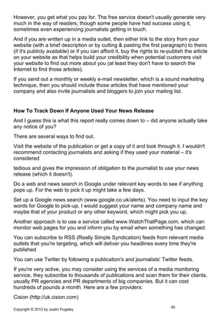 However, you get what you pay for. The free service doesn't usually generate very
much in the way of readers, though some people have had success using it,
sometimes even experiencing journalists getting in touch.
And if you are written up in a media outlet, then either link to the story from your
website (with a brief description or by cutting & pasting the first paragraph) to theirs
(if it's publicly available) or if you can afford it, buy the rights to re-publish the article
on your website as that helps build your credibility when potential customers visit
your website to find out more about you (at least they don't have to search the
Internet to find those articles).
If you send out a monthly or weekly e-mail newsletter, which is a sound marketing
technique, then you should include those articles that have mentioned your
company and also invite journalists and bloggers to join your mailing list.


How To Track Down If Anyone Used Your News Release
And I guess this is what this report really comes down to – did anyone actually take
any notice of you?
There are several ways to find out.
Visit the website of the publication or get a copy of it and look through it. I wouldn't
recommend contacting journalists and asking if they used your material – it's
considered
tedious and gives the impression of obligation to the journalist to use your news
release (which it doesn't).
Do a web and news search in Google under relevant key words to see if anything
pops up. For the web to pick it up might take a few days.
Set up a Google news search (www.google.co.uk/alerts). You need to input the key
words for Google to pick-up, I would suggest your name and company name and
maybe that of your product or any other keyword, which might pick you up.
Another approach is to use a service called www.WatchThatPage.com, which can
monitor web pages for you and inform you by email when something has changed.
You can subscribe to RSS (Really Simple Syndication) feeds from relevant media
outlets that you're targeting, which will deliver you headlines every time they're
published
You can use Twitter by following a publication's and journalists' Twitter feeds.
If you're very active, you may consider using the services of a media monitoring
service, they subscribe to thousands of publications and scan them for their clients,
usually PR agencies and PR departments of big companies. But it can cost
hundreds of pounds a month. Here are a few providers:
Cision (http://uk.cision.com)

Copyright © 2012 by Justin Pugsley
                                                                            46
 
