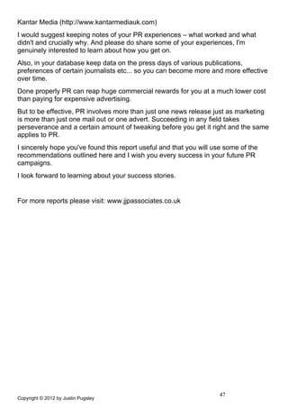 Kantar Media (http://www.kantarmediauk.com)
I would suggest keeping notes of your PR experiences – what worked and what
didn't and crucially why. And please do share some of your experiences, I'm
genuinely interested to learn about how you get on.
Also, in your database keep data on the press days of various publications,
preferences of certain journalists etc... so you can become more and more effective
over time.
Done properly PR can reap huge commercial rewards for you at a much lower cost
than paying for expensive advertising.
But to be effective, PR involves more than just one news release just as marketing
is more than just one mail out or one advert. Succeeding in any field takes
perseverance and a certain amount of tweaking before you get it right and the same
applies to PR.
I sincerely hope you've found this report useful and that you will use some of the
recommendations outlined here and I wish you every success in your future PR
campaigns.
I look forward to learning about your success stories.


For more reports please visit: www.jjpassociates.co.uk




                                                                    47
Copyright © 2012 by Justin Pugsley
 
