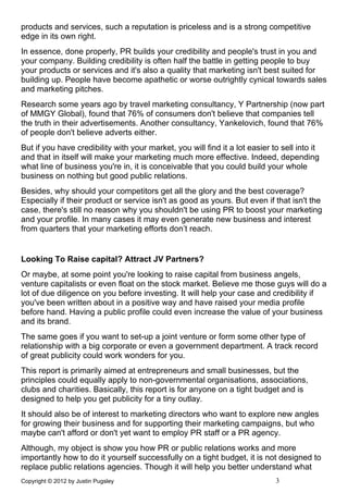 products and services, such a reputation is priceless and is a strong competitive
edge in its own right.
In essence, done properly, PR builds your credibility and people's trust in you and
your company. Building credibility is often half the battle in getting people to buy
your products or services and it's also a quality that marketing isn't best suited for
building up. People have become apathetic or worse outrightly cynical towards sales
and marketing pitches.
Research some years ago by travel marketing consultancy, Y Partnership (now part
of MMGY Global), found that 76% of consumers don't believe that companies tell
the truth in their advertisements. Another consultancy, Yankelovich, found that 76%
of people don't believe adverts either.
But if you have credibility with your market, you will find it a lot easier to sell into it
and that in itself will make your marketing much more effective. Indeed, depending
what line of business you're in, it is conceivable that you could build your whole
business on nothing but good public relations.
Besides, why should your competitors get all the glory and the best coverage?
Especially if their product or service isn't as good as yours. But even if that isn't the
case, there's still no reason why you shouldn't be using PR to boost your marketing
and your profile. In many cases it may even generate new business and interest
from quarters that your marketing efforts don’t reach.


Looking To Raise capital? Attract JV Partners?
Or maybe, at some point you're looking to raise capital from business angels,
venture capitalists or even float on the stock market. Believe me those guys will do a
lot of due diligence on you before investing. It will help your case and credibility if
you've been written about in a positive way and have raised your media profile
before hand. Having a public profile could even increase the value of your business
and its brand.
The same goes if you want to set-up a joint venture or form some other type of
relationship with a big corporate or even a government department. A track record
of great publicity could work wonders for you.
This report is primarily aimed at entrepreneurs and small businesses, but the
principles could equally apply to non-governmental organisations, associations,
clubs and charities. Basically, this report is for anyone on a tight budget and is
designed to help you get publicity for a tiny outlay.
It should also be of interest to marketing directors who want to explore new angles
for growing their business and for supporting their marketing campaigns, but who
maybe can't afford or don't yet want to employ PR staff or a PR agency.
Although, my object is show you how PR or public relations works and more
importantly how to do it yourself successfully on a tight budget, it is not designed to
replace public relations agencies. Though it will help you better understand what
Copyright © 2012 by Justin Pugsley                                           3
 