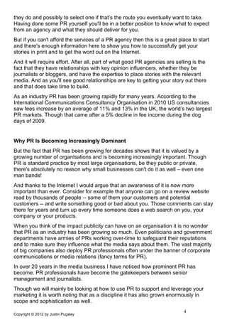they do and possibly to select one if that’s the route you eventually want to take.
Having done some PR yourself you'll be in a better position to know what to expect
from an agency and what they should deliver for you.
But if you can't afford the services of a PR agency then this is a great place to start
and there's enough information here to show you how to successfully get your
stories in print and to get the word out on the Internet.
And it will require effort. After all, part of what good PR agencies are selling is the
fact that they have relationships with key opinion influencers, whether they be
journalists or bloggers, and have the expertise to place stories with the relevant
media. And as you'll see good relationships are key to getting your story out there
and that does take time to build.
As an industry PR has been growing rapidly for many years. According to the
International Communications Consultancy Organisation in 2010 US consultancies
saw fees increase by an average of 11% and 13% in the UK, the world’s two largest
PR markets. Though that came after a 5% decline in fee income during the dog
days of 2009.


Why PR Is Becoming Increasingly Dominant
But the fact that PR has been growing for decades shows that it is valued by a
growing number of organisations and is becoming increasingly important. Though
PR is standard practice by most large organisations, be they public or private,
there's absolutely no reason why small businesses can't do it as well – even one
man bands!
And thanks to the Internet I would argue that an awareness of it is now more
important than ever. Consider for example that anyone can go on a review website
read by thousands of people -- some of them your customers and potential
customers -- and write something good or bad about you. Those comments can stay
there for years and turn up every time someone does a web search on you, your
company or your products.
When you think of the impact publicity can have on an organisation it is no wonder
that PR as an industry has been growing so much. Even politicians and government
departments have armies of PRs working over-time to safeguard their reputations
and to make sure they influence what the media says about them. The vast majority
of big companies also deploy PR professionals often under the banner of corporate
communications or media relations (fancy terms for PR).
In over 20 years in the media business I have noticed how prominent PR has
become. PR professionals have become the gatekeepers between senior
management and journalists.
Though we will mainly be looking at how to use PR to support and leverage your
marketing it is worth noting that as a discipline it has also grown enormously in
scope and sophistication as well.
                                                                            4
Copyright © 2012 by Justin Pugsley
 