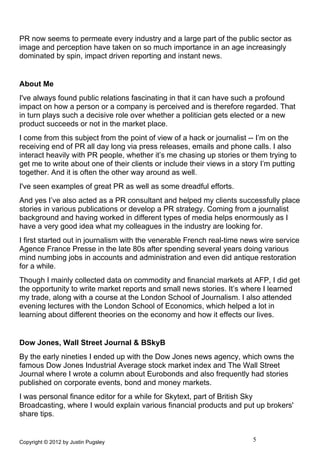 PR now seems to permeate every industry and a large part of the public sector as
image and perception have taken on so much importance in an age increasingly
dominated by spin, impact driven reporting and instant news.


About Me
I've always found public relations fascinating in that it can have such a profound
impact on how a person or a company is perceived and is therefore regarded. That
in turn plays such a decisive role over whether a politician gets elected or a new
product succeeds or not in the market place.
I come from this subject from the point of view of a hack or journalist -- I’m on the
receiving end of PR all day long via press releases, emails and phone calls. I also
interact heavily with PR people, whether it’s me chasing up stories or them trying to
get me to write about one of their clients or include their views in a story I’m putting
together. And it is often the other way around as well.
I've seen examples of great PR as well as some dreadful efforts.
And yes I’ve also acted as a PR consultant and helped my clients successfully place
stories in various publications or develop a PR strategy. Coming from a journalist
background and having worked in different types of media helps enormously as I
have a very good idea what my colleagues in the industry are looking for.
I first started out in journalism with the venerable French real-time news wire service
Agence France Presse in the late 80s after spending several years doing various
mind numbing jobs in accounts and administration and even did antique restoration
for a while.
Though I mainly collected data on commodity and financial markets at AFP, I did get
the opportunity to write market reports and small news stories. It’s where I learned
my trade, along with a course at the London School of Journalism. I also attended
evening lectures with the London School of Economics, which helped a lot in
learning about different theories on the economy and how it effects our lives.


Dow Jones, Wall Street Journal & BSkyB
By the early nineties I ended up with the Dow Jones news agency, which owns the
famous Dow Jones Industrial Average stock market index and The Wall Street
Journal where I wrote a column about Eurobonds and also frequently had stories
published on corporate events, bond and money markets.
I was personal finance editor for a while for Skytext, part of British Sky
Broadcasting, where I would explain various financial products and put up brokers'
share tips.


Copyright © 2012 by Justin Pugsley                                        5
 