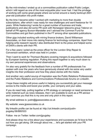 By the mid-nineties I ended up at a commodities publication called Public Ledger,
which I still regard as one of the most enjoyable jobs I ever had. I had the privilege
of working with some great people where we turned around a nearly bankrupt 200+
year-old publication into profit maker.
By the time I became editor I worked with marketing to more than double
subscriptions, after which I was ready for new challenges and went freelance for 10
years. While freelancing I wrote for a great number of business and trade
publications and also did some PR work with Norwegian telecoms group Telenor on
behalf of PR agency Burson-Marsteller and I advised the Common Fund for
Commodities and got them published in the FT among other specialist publications.
Other gigs included working with mining finance brokers, David Williamson
Associates, on their move into raising finance for technology companies. Apart from
helping write research reports I also distributed them to the press and helped some
of DWA’s clients with their PR.
For a few years I acted as the press officer for the London Ship Repair &
Conversion exhibition, which was held in London.
Then I went to work for Thomson-Reuters covering mergers & acquisitions followed
by European banking regulation. Putting this report together is very much down to
my own personal experiences and observations.
I'm also very grateful for the feedback from a number of PR professionals I've
spoken with over the years who have generously shared with me some very useful
insights into their profession and how they place stories with the media.
And another very useful source of inspiration was the Public Relations Professionals
and the Public Relations and Communications Professionals forums on LinkedIn.
I hope these insights will prove useful in helping you successfully get your message
across to the media and boost your profile, your company and your sales.
If you do need help, putting together a PR strategy or campaign or need someone to
write material such as news releases, then I am available to work as a PR advisor
and I promise you that this is my one and only pitch in this report.
My email address is: justin@jjpassociates.co.uk
My website: www.jjpassociates.co.uk
My linkedIn profile can be found at: http://uk.linkedin.com/pub/justin-
pugsley/36/880/533
Follow me on Twitter: twitter.com/jjpugsley
And please drop me a line about your experiences and successes as I'd love to find
out how you get along. OK enough about me..... let's get started with your PR
campaign.



                                                                      6
Copyright © 2012 by Justin Pugsley
 