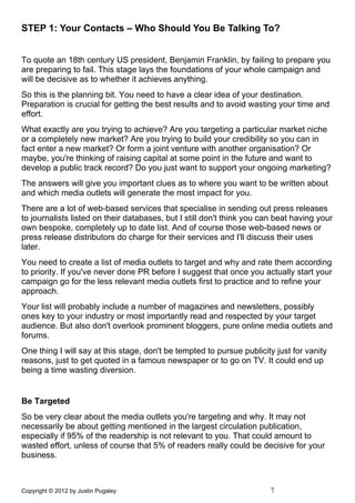 STEP 1: Your Contacts – Who Should You Be Talking To?


To quote an 18th century US president, Benjamin Franklin, by failing to prepare you
are preparing to fail. This stage lays the foundations of your whole campaign and
will be decisive as to whether it achieves anything.
So this is the planning bit. You need to have a clear idea of your destination.
Preparation is crucial for getting the best results and to avoid wasting your time and
effort.
What exactly are you trying to achieve? Are you targeting a particular market niche
or a completely new market? Are you trying to build your credibility so you can in
fact enter a new market? Or form a joint venture with another organisation? Or
maybe, you're thinking of raising capital at some point in the future and want to
develop a public track record? Do you just want to support your ongoing marketing?
The answers will give you important clues as to where you want to be written about
and which media outlets will generate the most impact for you.
There are a lot of web-based services that specialise in sending out press releases
to journalists listed on their databases, but I still don't think you can beat having your
own bespoke, completely up to date list. And of course those web-based news or
press release distributors do charge for their services and I'll discuss their uses
later.
You need to create a list of media outlets to target and why and rate them according
to priority. If you've never done PR before I suggest that once you actually start your
campaign go for the less relevant media outlets first to practice and to refine your
approach.
Your list will probably include a number of magazines and newsletters, possibly
ones key to your industry or most importantly read and respected by your target
audience. But also don't overlook prominent bloggers, pure online media outlets and
forums.
One thing I will say at this stage, don't be tempted to pursue publicity just for vanity
reasons, just to get quoted in a famous newspaper or to go on TV. It could end up
being a time wasting diversion.


Be Targeted
So be very clear about the media outlets you're targeting and why. It may not
necessarily be about getting mentioned in the largest circulation publication,
especially if 95% of the readership is not relevant to you. That could amount to
wasted effort, unless of course that 5% of readers really could be decisive for your
business.



Copyright © 2012 by Justin Pugsley                                      7
 
