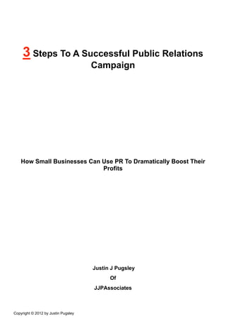 3 Steps To A Successful Public Relations
                                     Campaign




    How Small Businesses Can Use PR To Dramatically Boost Their
                             Profits




                                     Justin J Pugsley
                                           Of
                                     JJPAssociates



Copyright © 2012 by Justin Pugsley
 