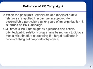 Definition of PR Campaign?
> When the principals, techniques and media of public
relations are applied in a campaign approach to
accomplish a particular goal or goals of an organization, it
is termed as PR Campaign.
> Multimedia PR Campaign: as a planned and action-
oriented public relations programme based on a judicious
media-mix aimed at persuading the target audience in
accomplishing set corporate objectives.
4