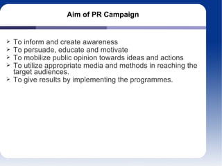 Aim of PR Campaign
To inform and create awareness
To persuade, educate and motivate
To mobilize public opinion towards ideas and actions
To utilize appropriate media and methods in reaching the
target audiences.
To give results by implementing the programmes.