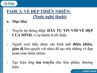 FADE 3: VẺ ĐẸP THIÊN NHIÊN:
(Nude nghệ thuật)
a. Mục tiêu:
-

Truyển tải thông điệp: HÃY TỰ TIN VỚI VẺ ĐẸP
CỦA MÌNH, vì tự nhiên là tốt nhất;

-

Ngƣời xem thấy đƣợc các hình ảnh thiên nhiên,
giản dị hòa quyện với nhau để tạo nên những vẻ đẹp
hoàn toàn thiên nhiên;

-

Tạo hiệu ứng lan truyền cho Sản phẩm, thƣơng
hiệu.

 