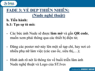 FADE 3: VẺ ĐẸP THIÊN NHIÊN:
(Nude nghệ thuật)
b. Tiến hành:
b.1: Tạo sự tò mò:
- Các bức ảnh Nude sẽ đƣợc làm mờ và gắn QR code,
muốn xem phải thông qua các thiết bị điện tử;
- Đăng các poster mờ này lên một số tạp chí, hay nơi có
nhiều phụ nữ làm việc (các cao ốc, siêu thị,…);
- Hình ảnh rõ nét là thông tin về buổi triễn lãm ảnh
Nude nghệ thuật và Logo của ST.Ives

 