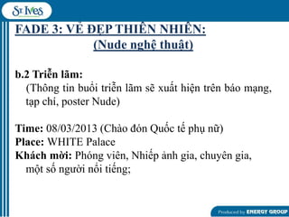 FADE 3: VẺ ĐẸP THIÊN NHIÊN:
(Nude nghệ thuật)
b.2 Triễn lãm:
(Thông tin buổi triễn lãm sẽ xuất hiện trên báo mạng,
tạp chí, poster Nude)
Time: 08/03/2013 (Chào đón Quốc tế phụ nữ)
Place: WHITE Palace
Khách mời: Phóng viên, Nhiếp ảnh gia, chuyên gia,
một số ngƣời nổi tiếng;

 