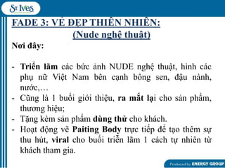 FADE 3: VẺ ĐẸP THIÊN NHIÊN:
(Nude nghệ thuật)
Nơi đây:
- Triển lãm các bức ảnh NUDE nghệ thuật, hình các
phụ nữ Việt Nam bên cạnh bông sen, đậu nành,
nƣớc,…
- Cũng là 1 buổi giới thiệu, ra mắt lại cho sản phẩm,
thƣơng hiệu;
- Tặng kèm sản phẩm dùng thử cho khách.
- Hoạt động vẽ Paiting Body trực tiếp để tạo thêm sự
thu hút, viral cho buổi triễn lãm 1 cách tự nhiên từ
khách tham gia.

 