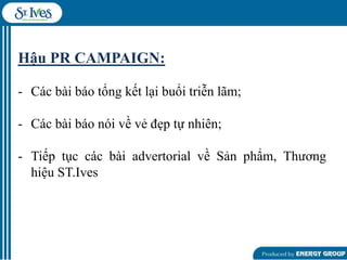 Hậu PR CAMPAIGN:
- Các bài báo tổng kết lại buổi triễn lãm;
- Các bài báo nói về vẻ đẹp tự nhiên;
- Tiếp tục các bài advertorial về Sản phẩm, Thƣơng
hiệu ST.Ives

 