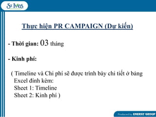 Thực hiện PR CAMPAIGN (Dự kiến)
- Thời gian: 03 tháng
- Kinh phí:
( Timeline và Chi phí sẽ đƣợc trình bày chi tiết ở bảng
Excel đính kèm:
Sheet 1: Timeline
Sheet 2: Kinh phí )

 