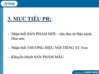 3. MỤC TIÊU PR:
- Nhận biết SẢN PHẨM MỚI – sữa tắm từ Đậu nành,
Hoa sen;
- Nhận biết THƢƠNG HIỆU NỔI TIẾNG ST. Ives
- Khuyến khích SẢN PHẨM MẪU

 