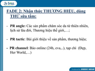 FADE 2: Nhận thức THƢƠNG HIỆU, dùng
THỬ sữa tắm:
- PR angle: Các sản phẩm chăm sóc da từ thiên nhiên,
lịch sử lâu đời, Thƣơng hiệu thế giới,…;
- PR tactic: Bài giới thiệu về sản phẩm, thƣơng hiệu;
- PR channel: Báo online (24h, eva,..), tạp chí (Đẹp,
Her World,…)

 