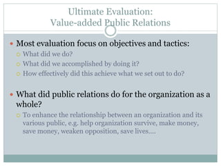 Ultimate Evaluation:
Value-added Public Relations
 Most evaluation focus on objectives and tactics:
 What did we do?
 What did we accomplished by doing it?
 How effectively did this achieve what we set out to do?
 What did public relations do for the organization as a
whole?
 To enhance the relationship between an organization and its
various public, e.g. help organization survive, make money,
save money, weaken opposition, save lives….
 