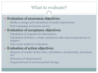 What to evaluate?
 Evaluation of awareness objectives:
 Media coverage and calculation of media impressions.
 Post-campaign awareness survey
 Evaluation of acceptance objectives:
 Tabulation of requests for information.
 Tabulation of letters, e-mail, and phone calls expressing interest or
support.
 Post-event audience evaluation.
 Evaluation of action objectives:
 Measure of results (ticket sales, attendance, membership, donations,
etc)
 Measures of improvement
 Organizational of environmental change.
 