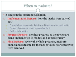 When to evaluate?
 3 stages in the program evaluation:
1. Implementation Reports: how the tactics were carried
out.
 A schedule of progress to date toward implementing each tactic,
 Names of person or group responsible for it
 Budget information
2. Progress Reports: monitor progress as the tactics are
being implemented to modify and adjust strategy
3. Final Reports: review the whole program, measure
impact and outcome for the tactics to see how objectives
were achieved
 