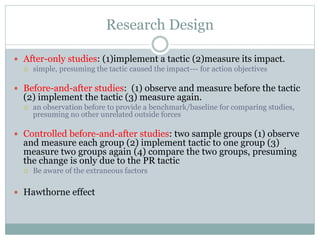 Research Design
 After-only studies: (1)implement a tactic (2)measure its impact.
 simple, presuming the tactic caused the impact--- for action objectives
 Before-and-after studies: (1) observe and measure before the tactic
(2) implement the tactic (3) measure again.
 an observation before to provide a benchmark/baseline for comparing studies,
presuming no other unrelated outside forces
 Controlled before-and-after studies: two sample groups (1) observe
and measure each group (2) implement tactic to one group (3)
measure two groups again (4) compare the two groups, presuming
the change is only due to the PR tactic
 Be aware of the extraneous factors
 Hawthorne effect
 