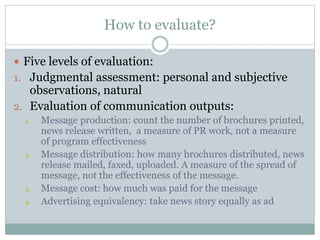How to evaluate?
 Five levels of evaluation:
1. Judgmental assessment: personal and subjective
observations, natural
2. Evaluation of communication outputs:
1. Message production: count the number of brochures printed,
news release written, a measure of PR work, not a measure
of program effectiveness
2. Message distribution: how many brochures distributed, news
release mailed, faxed, uploaded. A measure of the spread of
message, not the effectiveness of the message.
3. Message cost: how much was paid for the message
4. Advertising equivalency: take news story equally as ad
 