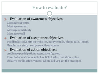 How to evaluate?
3. Evaluation of awareness objectives:
Message exposure
Message content
Message readability
Message recall
4. Evaluation of acceptance objectives:
Feedback study: hits on websites, inqiry emails, phone calls, letters,
Benchmark study: compare with outcomes
5. Evaluation of action objectives:
Audience participation: attendance figures,
Direct observation: results like ticket sales, donation, votes
Relative media effectiveness: where did you get the message?
 