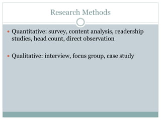 Research Methods
 Quantitative: survey, content analysis, readership
studies, head count, direct observation
 Qualitative: interview, focus group, case study
 