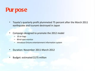 Pur pose
 •   Toyota’s quarterly profit plummeted 75 percent after the March 2011
     earthquake and tsunami destroyed in Japan

 •   Campaign designed to promote the 2012 model
      – 10 air bags
      – Blind-spot monitor
      – Introduce Entune entertainment information system


 •   Duration: November 2011-March 2012

 •   Budget: estimated $175 million
 