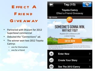 E ffe c t A
        F ri e n d
      G i ve aw ay
•   Partnered with Shazam for 2012
    Superbowl commercial
•   Debuted the “Connections” ad.
•   The winner won two 2012 Toyota
    Camrys
    – one for themselves
    – one for a friend
 