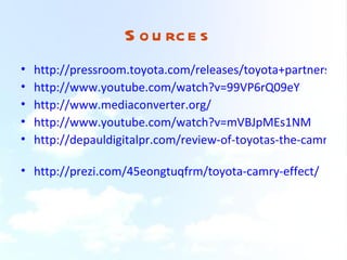 S o u rc e s
•   http://pressroom.toyota.com/releases/toyota+partners+sh
•   http://www.youtube.com/watch?v=99VP6rQ09eY
•   http://www.mediaconverter.org/
•   http://www.youtube.com/watch?v=mVBJpMEs1NM
•   http://depauldigitalpr.com/review-of-toyotas-the-camry-ef

• http://prezi.com/45eongtuqfrm/toyota-camry-effect/
 