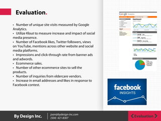 Evaluation.
• Number of unique site visits measured by Google
Analytics.
• Utilize Klout to measure increase and impact of social
media presence.
• Number of Facebook likes, Twitter followers, views
on YouTube, mentions across other website and social
media platforms.
• Impressions and click-through rate from banner ads
and adwords.
• Ecommerce sales.
• Number of other ecommerce sites to sell the
products.
• Number of inquiries from eldercare vendors.
• Increase in email addresses and likes in response to
Facebook contest.
 
By Design Inc. joan@bydesign-inc.com
(504) 421-8307 Evaluation
 