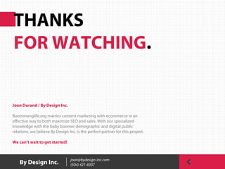 THANKS
FOR WATCHING.
By Design Inc. joan@bydesign-inc.com
(504) 421-8307
Joan Durand / By Design Inc.
Boomeranglife.org marries content marketing with ecommerce in an
effective way to both maximize SEO and sales. With our specialized
knowledge with the baby boomer demographic and digital public
relations, we believe By Design Inc. is the perfect partner for this project.
We can’t wait to get started!
 