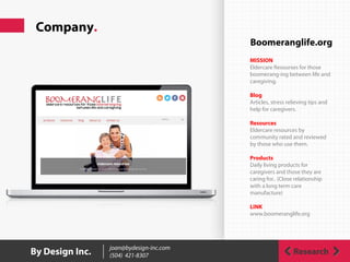 Company.
ResearchBy Design Inc. joan@bydesign-inc.com
(504) 421-8307
Boomeranglife.org
MISSION
Eldercare Resourses for those
boomerang-ing between life and
caregiving.
Blog
Articles, stress relieving tips and
help for caregivers.
Resources
Eldercare resources by
community rated and reviewed
by those who use them.
Products
Daily living products for
caregivers and those they are
caring for.. (Close relationship
with a long term care
manufacture)
LINK
www.boomeranglife.org
 