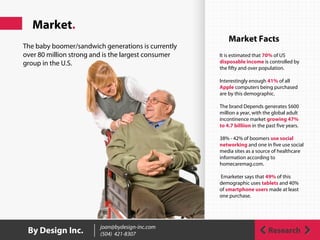 Market.
ResearchBy Design Inc. joan@bydesign-inc.com
(504) 421-8307
Market Facts
It is estimated that 70% of US
disposable income is controlled by
the fifty and over population.
Interestingly enough 41% of all
Apple computers being purchased
are by this demographic.
The brand Depends generates $600
million a year, with the global adult
incontinence market growing 47%
to 4.7 billiion in the past five years.
38% - 42% of boomers use social
networking and one in five use social
media sites as a source of healthcare
information according to
homecaremag.com.
Emarketer says that 49% of this
demographic uses tablets and 40%
of smartphone users made at least
one purchase.
The baby boomer/sandwich generations is currently
over 80 million strong and is the largest consumer
group in the U.S.
 