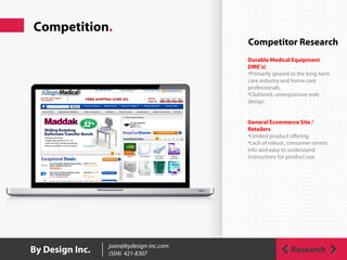 Competition.
ResearchBy Design Inc. joan@bydesign-inc.com
(504) 421-8307
Competitor Research
Durable Medical Equipment
DME’s)
•Primarily geared to the long term
care industry and home care
professionals.
•Cluttered, unresponsive web
design
General Ecommerce Site /
Retailers
•Limited product offering
•Lack of robust, consumer centric
info and easy to understand
instructions for product use.
 