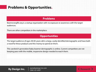 Problems & Opportunities.
The target audience of ages 40-85 years old is a large, easily identified demographic and have both
a need for these products and the money to spend on them.
This sandwich generation/baby boomer demographic is online. Current competitors are not
keeping pace with the mobile, responsive design needed to reach them.
Problems
Boomeranglife.org is a startup organization with no exposure or awareness with the target
audiences.
There are other competitors in the marketplace.
Opportunities
ResearchBy Design Inc. joan@bydesign-inc.com
(504) 421-8307
 