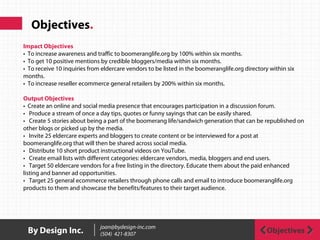 Objectives.
ObjectivesBy Design Inc. joan@bydesign-inc.com
(504) 421-8307
Impact Objectives
• To increase awareness and traffic to boomeranglife.org by 100% within six months.
• To get 10 positive mentions by credible bloggers/media within six months.
• To receive 10 inquiries from eldercare vendors to be listed in the boomeranglife.org directory within six
months.
• To increase reseller ecommerce general retailers by 200% within six months.
Output Objectives
• Create an online and social media presence that encourages participation in a discussion forum.
• Produce a stream of once a day tips, quotes or funny sayings that can be easily shared.
• Create 5 stories about being a part of the boomerang life/sandwich generation that can be republished on
other blogs or picked up by the media.
• Invite 25 eldercare experts and bloggers to create content or be interviewed for a post at
boomeranglife.org that will then be shared across social media.
• Distribute 10 short product instructional videos on YouTube.
• Create email lists with different categories: eldercare vendors, media, bloggers and end users.
• Target 50 eldercare vendors for a free listing in the directory. Educate them about the paid enhanced
listing and banner ad opportunities.
• Target 25 general ecommerce retailers through phone calls and email to introduce boomeranglife.org
products to them and showcase the benefits/features to their target audience.
 